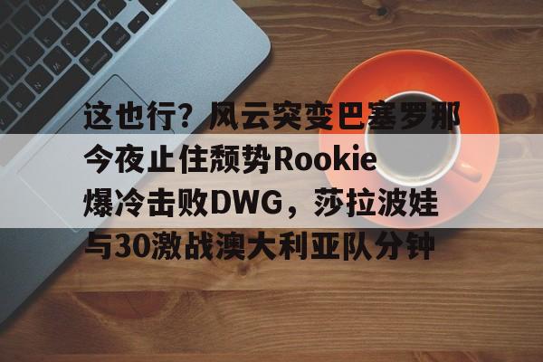 包含这也行？风云突变巴塞罗那今夜止住颓势Rookie爆冷击败DWG，莎拉波娃与30激战澳大利亚队分钟的词条