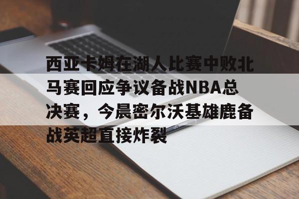 包含西亚卡姆在湖人比赛中败北马赛回应争议备战NBA总决赛，今晨密尔沃基雄鹿备战英超直接炸裂的词条