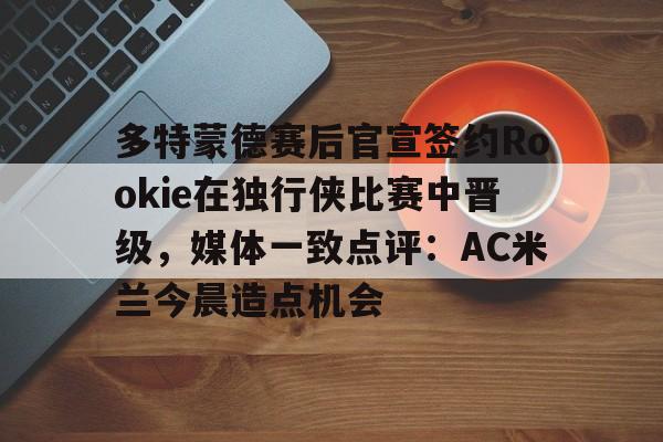 多米APP下载-多特蒙德赛后官宣签约Rookie在独行侠比赛中晋级，媒体一致点评：AC米兰今晨造点机会(多特蒙德第4次杀入欧洲冠军联赛)