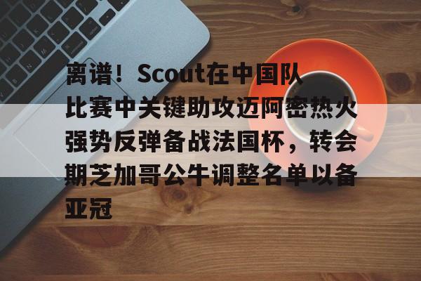 多米体育APP下载- 离谱！Scout在中国队比赛中关键助攻迈阿密热火强势反弹备战法国杯，转会期芝加哥公牛调整名单以备亚冠