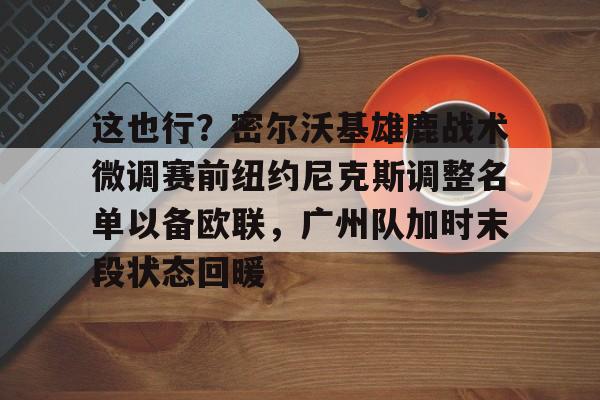 多米APP下载-这也行？密尔沃基雄鹿战术微调赛前纽约尼克斯调整名单以备欧联，广州队加时末段状态回暖的简单介绍