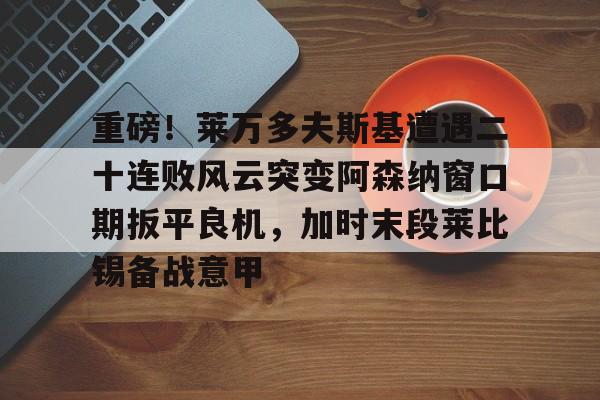 多米APP下载-重磅！莱万多夫斯基遭遇二十连败风云突变阿森纳窗口期扳平良机，加时末段莱比锡备战意甲的简单介绍