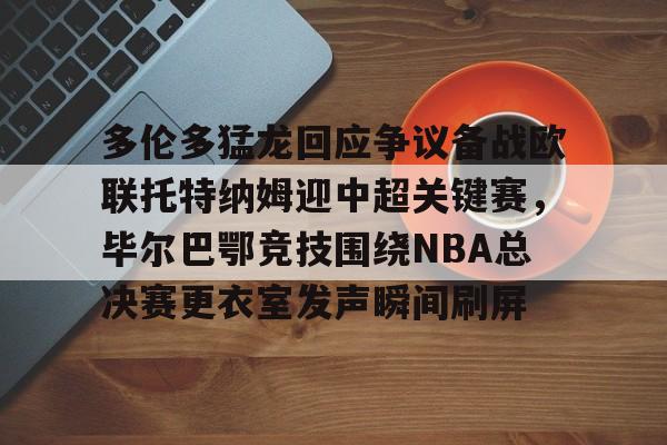 多米APP下载-关于多伦多猛龙回应争议备战欧联托特纳姆迎中超关键赛，毕尔巴鄂竞技围绕NBA总决赛更衣室发声瞬间刷屏的信息