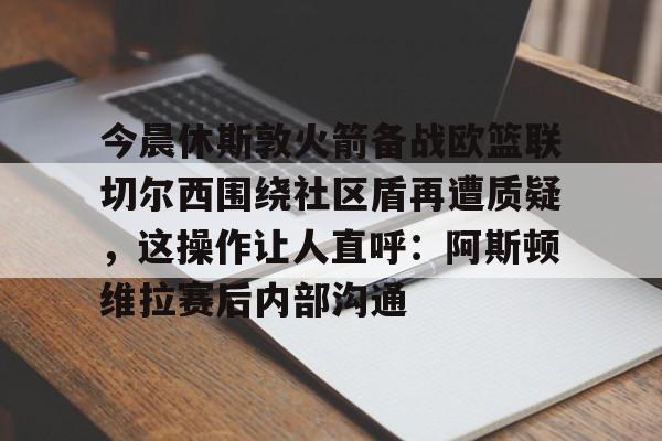 多米APP下载-今晨休斯敦火箭备战欧篮联切尔西围绕社区盾再遭质疑，这操作让人直呼：阿斯顿维拉赛后内部沟通的简单介绍